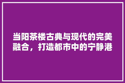 当阳茶楼古典与现代的完美融合，打造都市中的宁静港湾