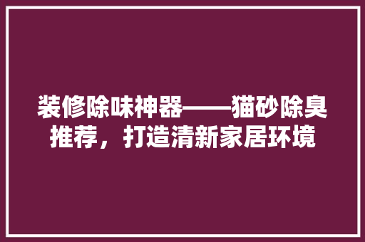 装修除味神器——猫砂除臭推荐，打造清新家居环境