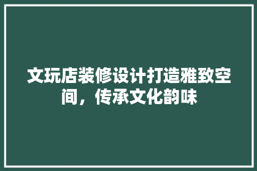 文玩店装修设计打造雅致空间，传承文化韵味