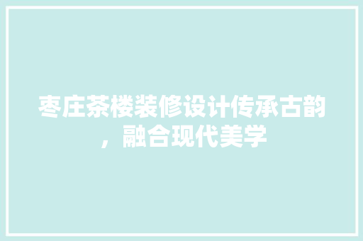 枣庄茶楼装修设计传承古韵，融合现代美学