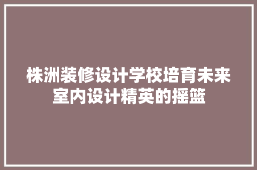 株洲装修设计学校培育未来室内设计精英的摇篮