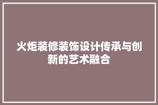 火炬装修装饰设计传承与创新的艺术融合