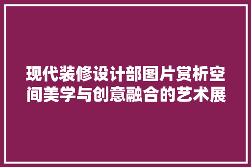 现代装修设计部图片赏析空间美学与创意融合的艺术展现