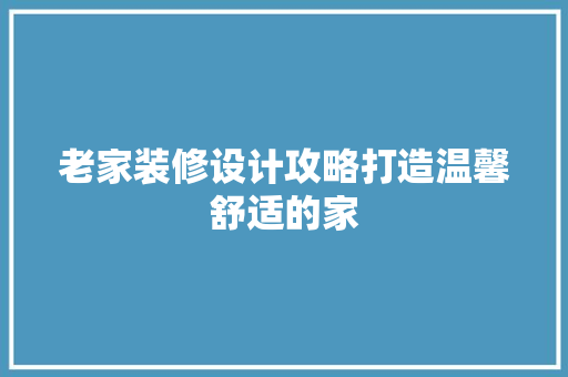 老家装修设计攻略打造温馨舒适的家