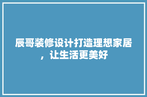 辰哥装修设计打造理想家居，让生活更美好