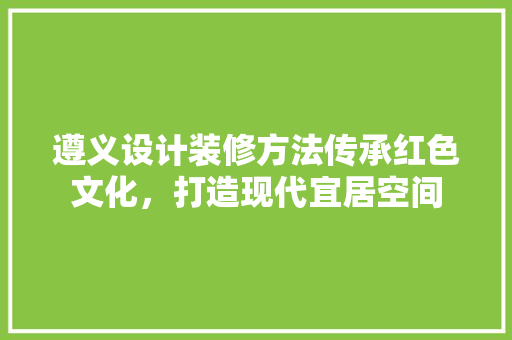 遵义设计装修方法传承红色文化，打造现代宜居空间