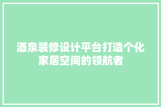 酒泉装修设计平台打造个化家居空间的领航者