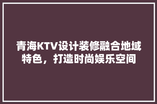 青海KTV设计装修融合地域特色，打造时尚娱乐空间