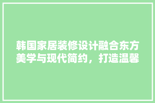 韩国家居装修设计融合东方美学与现代简约，打造温馨宜居空间