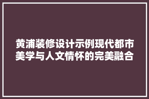黄浦装修设计示例现代都市美学与人文情怀的完美融合