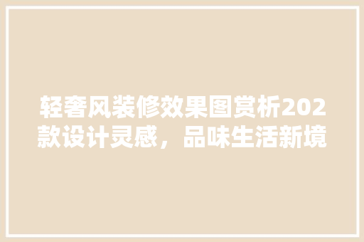 轻奢风装修效果图赏析202款设计灵感，品味生活新境界