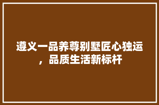 遵义一品养尊别墅匠心独运，品质生活新标杆